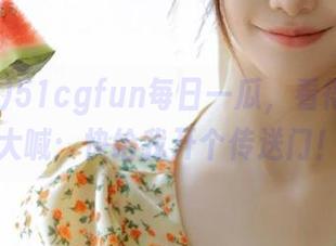 51cgfun每日一瓜，看得我只想大喊：快给我开个传送门！