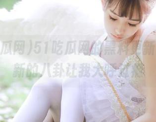 51吃瓜网的黑料更新了，最新的八卦让我大呼过瘾