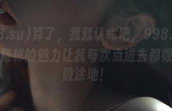 算了，我就认命吧，998.su这网址隐秘的魅力让我每次点进去都败得一败涂地！