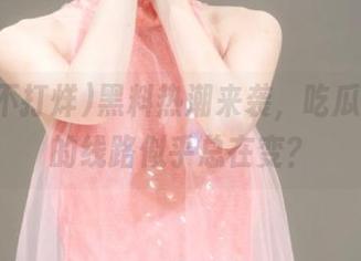 黑料热潮来袭，吃瓜不打烊的线路似乎总在变？