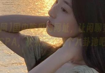 国内吃瓜网网址，让闲聊变成灵魂SPA，快来沉浸这个八卦池吧！