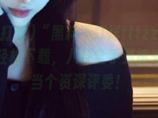 “黑料不打烊tttzzz11.su”网页轻松下载，八卦全手到擒来！让你当个资深评委！